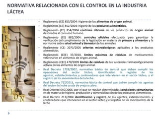 NORMATIVA RELACIONADA CON EL CONTROL EN LA INDUSTRIA
LÁCTEA
              Reglamento (CE) 853/2004: higiene de los alimentos de origen animal.
              Reglamento (CE) 852/2004: higiene de los productos alimenticios.
              Reglamento (CE) 854/2004 controles oficiales de los productos de origen animal
               destinados al consumo humano.
              Reglamento (CE) 882/2004: controles oficiales efectuados para garantizar la
               verificación del cumplimiento de la legislación en materia de piensos y alimentos y la
               normativa sobre salud animal y bienestar de los animales
              Reglamento (CE) 2073/2005 criterios microbiológicos aplicables a los productos
               alimenticios.
              Reglamento (CEE) 37/2010, límites máximos de residuos de medicamentos
               veterinarios en alimentos de origen animal.
              Reglamento (CEE) 470/2009 límites de residuos de las sustancias farmacológicamente
               activas en los alimentos de origen animal.
              Real Decreto 1728/2007, normativa básica de control que deben cumplir los
               operadores       del   sector    lácteo,    identificación    y    registro  de     los
               agentes, establecimientos y contenedores que intervienen en el sector lácteo, y el
               registro de los movimientos de la leche.
              Real Decreto 752/2011, normativa básica de control que deben cumplir los agentes
               del sector de leche cruda de oveja y cabra.
              Real Decreto 640/2006, por el que se regulan determinadas condiciones comunitarias
               en de materia de higiene, producción y comercialización de los productos alimenticios.
              Real Decreto 217/2004 identificación y registro de los agentes, establecimientos y
               contenedores que intervienen en el sector lácteo y el registro de los movimientos de la
               leche
 