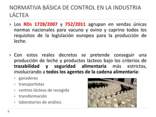 NORMATIVA BÁSICA DE CONTROL EN LA INDUSTRIA
LÁCTEA
   Los RDs 1728/2007 y 752/2011 agrupan en sendas únicas
    normas nacionales para vacuno y ovino y caprino todos los
    requisitos de la legislación europea para la producción de
    leche.

   Con estos reales decretos se pretende conseguir una
    producción de leche y productos lácteos bajo los criterios de
    trazabilidad y seguridad alimentaria más estrictos,
    involucrando a todos los agentes de la cadena alimentaria:
       ganaderos
       transportistas
       centros lácteos de recogida
       transformación
       laboratorios de análisis
 