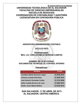 El control interno en la empresa
UNIVERSIDAD TECNOLÓGICA DE EL SALVADOR
  FACULTAD DE CIENCIAS EMPRESARIALES
         ESCUELA DE NEGOCIOS
COORDINACIÓN DE CONTABILIDAD Y AUDITORÍA
  LICENCIATURA EN CONTADURÍA PÚBLICA




     ASIGNATURA ORGANIZACIÓN CONTABLE

                     CICLO 01-2013

                PROPORCIONA:
   MEU: LIC. CARLOS EMILIO MORENO CAMPOS


         NOMBRE DE LA ACTIVIDAD:
  DOCUMENTOS TÈCNICOS: EL CONTROL INTERNO

                      PRESENTAN:
                    Nombres                      Carnet

   Jonathan Alexis Ascencio López            12 0760 2010
   Johanna Lisseth Díaz Rosa                 12 3030 2010
   José Antonio Granados Cortez              12 2133 2009
   Idalia Lissette Serrano de León           12 2564 2010
   Rutilio Javier Molina Molina              12 0729 2010


    SAN SALVADOR, 11 DE ABRIL DE 2013
     EL SALVADOR, CENTRO AMÉRICA.
 