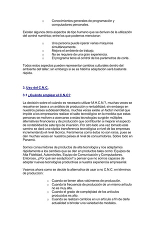 o      Conocimientos generales de programación y
                    computadores personales.

Existen algunos otros aspectos de tipo humano que se derivan de la utilizazión
del control numérico; entre los que podemos mencionar:

             o      Una persona puede operar varias máquinas
                    simultáneamente.
             o      Mejora el ambiente de trabajo.
             o      No se requiere de una gran experiencia.
             o      El programa tiene el control de los parámetros de corte.

Todos estos aspectos pueden representar cambios culturales dentro del
ambiente del taller; sin embargo si se es hábil la adaptación será bastante
rápida.



3. Uso del C.N.C.

3.1 ¿Cuándo emplear el C.N.C?

La decisión sobre el cuándo es necesario utilizar M.H.C.N.?, muchas veces se
resuelve en base a un análisis de producción y rentabilidad; sin embargo en
nuestros países subdesarrollados, muchas veces existe un factor inercial que
impide a los empresarios realizar el salto tecnológico en la medida que estas
personas se motiven a acercarse a estas tecnologías surgirán múltiples
alternativas financieras y de producción que contribuirán a mejorar el aspecto
de rentabilidad de este tipo de inversión. Por otro lado una vez tomado este
camino se dará una rápida transferencia tecnológica a nivel de las empresas
incrementando el nivel técnico. Fenómenos como éstos no son raros, pues se
dan muchas veces en nuestros países al nivel de consumidores. Sobre todo en
Panamá.

Somos consumidores de productos de alta tecnología y nos adaptamos
rápidamente a los cambios que se dan en productos tales como: Equipos de
Alta Fidelidad, Automóviles, Equipo de Comunicación y Computadores.
Entonces, ¿Por qué ser escépticos? y pensar que no somos capaces de
adaptar nuevas tecnologías productivas a nuestra experiencia empresarial.

Veamos ahora como se decide la alternativa de usar o no C.N.C. en términos
de producción:

                 o Cuando se tienen altos volúmenes de producción.
                 o Cuando la frecuencia de producción de un mismo artículo
                   no es muy alta.
                 o Cuando el grado de complejidad de los artículos
                   producidos es alto.
                 o Cuando se realizan cambios en un artículo a fin de darle
                   actualidad o brindar una variedad de modelos.
 