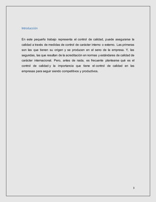 3
Introducción
En este pequeño trabajo representa el control de calidad, puede asegurarse la
calidad a través de medidas de control de carácter interno o externo. Las primeras
son las que tienen su origen y se producen en el seno de la empresa. Y, las
segundas, las que resultan de la acreditación en normas y estándares de calidad de
carácter internacional. Pero, antes de nada, es frecuente plantearse qué es el
control de calidad y la importancia que tiene el control de calidad en las
empresas para seguir siendo competitivos y productivos.
 