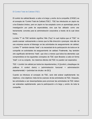 7
El Control Total de Calidad (TQC)
El control de calidad llevado a cabo a lo largo y ancho de la compañía (CWQC) es
el concepto de “Control Total de Calidad (TQC)”. TQC fue introducido en Japón vía
a los Estados Unidos, pero en Japón no fue aceptado como un aprendizaje para la
investigación por parte de especialistas, sino que fue utilizado como una
herramienta concreta para la administración corporativa a través de la cual diera
frutos.
La letra “T” de TQC también significa “Alto (Top)” lo cual implica que el “TQC” no
puede avanzar exitosamente a menos que la Alta dirección o jerarquía más alta de
una empresa asuma el liderazgo en las actividades de aseguramiento de calidad.
La letra “T” también denota “total” o la necesidad de la participación de todos en la
compañía en actividades de aseguramiento de calidad. Finalmente, hay también
otro significado del término “total”, que dice: a menos que todos los elementos que
comprendidos en los siguientes conceptos de TQC sean llevados a cabo en forma
“total” o en su conjunto, los máximos efectos del TQC no pueden ser esperados:
TQC = (control de calidad por todos los departamentos.) X [(control y despliegue de
políticas X control diario) x (administración funcional + administración
departamental) + (actividad de círculos de QC)]
Cuando se introduce el concepto de TQC, será vital aclarar explícitamente los
objetivos, o los objetivos meta de los avances de las actividades de TQC. Después,
las actividades a ser desempeñadas para promover las actividades de TQC deben
ser aclaradas explícitamente para la participación a lo largo y ancho de toda la
compañía.
 