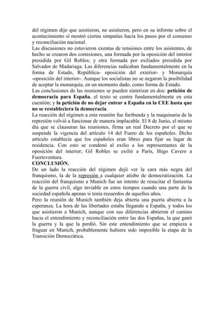 del régimen dijo que asistieron, no asistieron, pero en su informe sobre el
acontecimiento sí mostró ciertas simpatías hacia los pasos por el consenso
y reconciliación nacional.
Las discusiones no estuvieron exentas de tensiones entre los asistentes, de
hecho se crearon dos comisiones, una formada por la oposición del interior
presidida por Gil Robles; y otra formada por exiliados presidida por
Salvador de Madariaga. Las diferencias radicaban fundamentalmente en la
forma de Estado, República- oposición del exterior- y Monarquía
-oposición del interior-. Aunque los socialistas no se negaron la posibilidad
de aceptar la monarquía, en un momento dado, como forma de Estado.
Las conclusiones de las reuniones se pueden sintetizar en dos: petición de
democracia para España, el texto se centra fundamentalmente en esta
cuestión; y la petición de no dejar entrar a España en la CEE hasta que
no se restableciera la democracia.
La reacción del régimen a esta reunión fue furibunda y la maquinaria de la
represión volvió a funcionar de manera implacable. El 8 de Junio, el mismo
día que se clausuran las reuniones, firma un real Decreto por el que se
suspende la vigencia del artículo 14 del Fuero de los españoles. Dicho
artículo establecía que los españoles eran libres para fijar su lugar de
residencia. Con esto se condenó al exilio a los representantes de la
oposición del interior; Gil Robles se exilió a París, Iñigo Cavero a
Fuerteventura.
CONCLUSIÓN.
De un lado la reacción del régimen dejó ver la cara más negra del
franquismo, la de la represión a cualquier atisbo de democratización. La
reacción del franquismo a Munich fue un intento de resucitar el fantasma
de la guerra civil, algo inviable en estos tiempos cuando una parte de la
sociedad española apenas si tenía recuerdos de aquellos años.
Pero la reunión de Munich también deja abierta una puerta abierta a la
esperanza. La hora de las libertades estaba llegando a España, y todos los
que asistieron a Munich, aunque con sus diferencias abrieron el camino
hacia el entendimiento y reconciliación entre las dos Españas, la que ganó
la guerra y la que la perdió. Sin este entendimiento que se empieza a
fraguar en Munich, probablemente hubiera sido imposible la etapa de la
Transición Democrática.
 