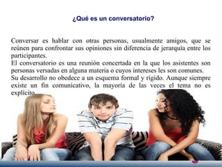 ¿Qué es un conversatorio?
Conversar es hablar con otras personas, usualmente amigos, que se
reúnen para confrontar sus opiniones sin diferencia de jerarquía entre los
participantes.
El conversatorio es una reunión concertada en la que los asistentes son
personas versadas en alguna materia o cuyos intereses les son comunes.
Su desarrollo no obedece a un esquema formal y rígido. Aunque siempre
existe un fin comunicativo, la mayoría de las veces el tema no es
explícito.
 