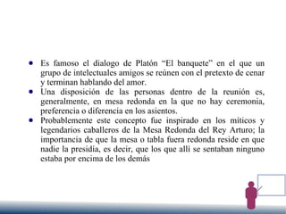 ● Es famoso el dialogo de Platón “El banquete” en el que un
grupo de intelectuales amigos se reúnen con el pretexto de cenar
y terminan hablando del amor.
● Una disposición de las personas dentro de la reunión es,
generalmente, en mesa redonda en la que no hay ceremonia,
preferencia o diferencia en los asientos.
● Probablemente este concepto fue inspirado en los míticos y
legendarios caballeros de la Mesa Redonda del Rey Arturo; la
importancia de que la mesa o tabla fuera redonda reside en que
nadie la presidía, es decir, que los que allí se sentaban ninguno
estaba por encima de los demás
 