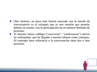 ● Otro término, un poco más formal asociado con la noción de
conversatorio es el coloquio que es una reunión que permite
debatir un asunto, con la participación de un número limitado de
personas.
● El término latino collŏqui (“conversar”, “conferenciar”) derivó
en colloquĭum, que ha llegado a nuestro idioma como coloquio.
El concepto hace referencia a la conversación entre dos o más
personas.
 