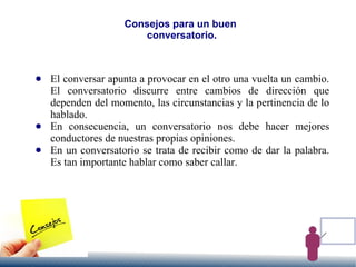 Consejos para un buen
conversatorio.
● El conversar apunta a provocar en el otro una vuelta un cambio.
El conversatorio discurre entre cambios de dirección que
dependen del momento, las circunstancias y la pertinencia de lo
hablado.
● En consecuencia, un conversatorio nos debe hacer mejores
conductores de nuestras propias opiniones.
● En un conversatorio se trata de recibir como de dar la palabra.
Es tan importante hablar como saber callar.
 