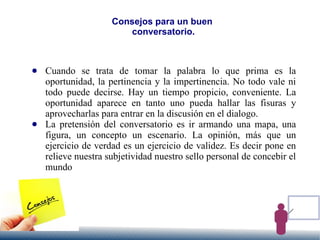Consejos para un buen
conversatorio.
● Cuando se trata de tomar la palabra lo que prima es la
oportunidad, la pertinencia y la impertinencia. No todo vale ni
todo puede decirse. Hay un tiempo propicio, conveniente. La
oportunidad aparece en tanto uno pueda hallar las fisuras y
aprovecharlas para entrar en la discusión en el dialogo.
● La pretensión del conversatorio es ir armando una mapa, una
figura, un concepto un escenario. La opinión, más que un
ejercicio de verdad es un ejercicio de validez. Es decir pone en
relieve nuestra subjetividad nuestro sello personal de concebir el
mundo
 