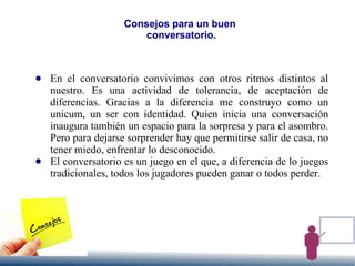 Consejos para un buen
conversatorio.
● En el conversatorio convivimos con otros ritmos distintos al
nuestro. Es una actividad de tolerancia, de aceptación de
diferencias. Gracias a la diferencia me construyo como un
unicum, un ser con identidad. Quien inicia una conversación
inaugura también un espacio para la sorpresa y para el asombro.
Pero para dejarse sorprender hay que permitirse salir de casa, no
tener miedo, enfrentar lo desconocido.
● El conversatorio es un juego en el que, a diferencia de lo juegos
tradicionales, todos los jugadores pueden ganar o todos perder.
 