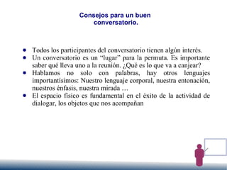 Consejos para un buen
conversatorio.
● Todos los participantes del conversatorio tienen algún interés.
● Un conversatorio es un “lugar” para la permuta. Es importante
saber qué lleva uno a la reunión. ¿Qué es lo que va a canjear?
● Hablamos no solo con palabras, hay otros lenguajes
importantísimos: Nuestro lenguaje corporal, nuestra entonación,
nuestros énfasis, nuestra mirada …
● El espacio físico es fundamental en el éxito de la actividad de
dialogar, los objetos que nos acompañan
 