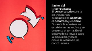 Partes del
Conversatorio
Partes del
Conversatorio
El conversatorio consta
de tres partes
principales: la apertura,
el desarrollo y el cierre.
Durante la apertura se
establecen las reglas y se
presenta el tema. En el
desarrollo se lleva a cabo
la discusión, y en el
cierre se resumen las
conclusiones.
El conversatorio consta
de tres partes
principales: la apertura,
el desarrollo y el cierre.
Durante la apertura se
establecen las reglas y se
presenta el tema. En el
desarrollo se lleva a cabo
la discusión, y en el
cierre se resumen las
conclusiones.
 