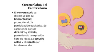 Características del
Conversatorio
Características del
Conversatorio
El conversatorio se
distingue por su
horizontalidad,
promoviendo la
participación equitativa. Se
caracteriza por ser
dinámico y abierto,
permitiendo la expresión
libre de ideas. La escucha
activa y el respeto son
fundamentales.
El conversatorio se
distingue por su
horizontalidad,
promoviendo la
participación equitativa. Se
caracteriza por ser
dinámico y abierto,
permitiendo la expresión
libre de ideas. La escucha
activa y el respeto son
fundamentales.
 
