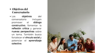 Objetivos del
Conversatorio
Objetivos del
Conversatorio
Los objetivos del
conversatorio incluyen
promover el diálogo
constructivo, fomentar la
reflexión crítica y generar
nuevas perspectivas sobre
un tema. También busca
fortalecer el vínculo social y
potenciar el aprendizaje
colectivo.
Los objetivos del
conversatorio incluyen
promover el diálogo
constructivo, fomentar la
reflexión crítica y generar
nuevas perspectivas sobre
un tema. También busca
fortalecer el vínculo social y
potenciar el aprendizaje
colectivo.
 