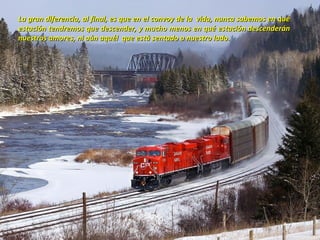 La gran diferencia, al final, es que en el convoy de la vida, nunca sabemos en qué
estación tendremos que descender, y mucho menos en qué estación descenderán
nuestros amores, ni aún aquél que está sentado a nuestro lado.
 