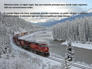 Mientras tanto, en algún lugar, hay una estación principal para donde todos seguimos.
Allá nos reencontramos todos.

Y cuando llegue esa hora, tendremos grandes emociones en poder abrazar a nuestros
amores y matar la añoranza que nos hizo compañía por largo tiempo...
 