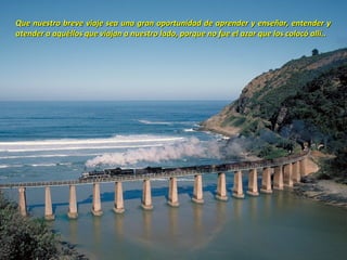 Que nuestro breve viaje sea una gran oportunidad de aprender y enseñar, entender y
atender a aquéllos que viajan a nuestro lado, porque no fue el azar que los colocó allí..
 