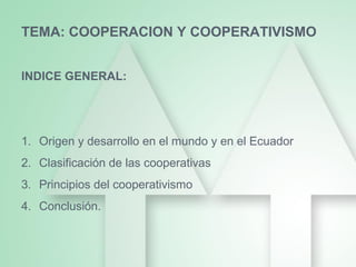 TEMA: COOPERACION Y COOPERATIVISMO
INDICE GENERAL:
1. Origen y desarrollo en el mundo y en el Ecuador
2. Clasificación de las cooperativas
3. Principios del cooperativismo
4. Conclusión.
 