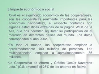 3.Impacto económico y social
Cuál es el significado económico de las cooperativas?,
son las cooperativas realmente importantes para las
economías nacionales?, al respecto contamos con
algunas estadísticas extraídas de la página WEB de la
ACI, que nos permiten aquilatar su participación en el
mercado en diferentes países del mundo. Los datos
corresponden al año 2002.
•En todo el mundo, las cooperativas emplean a
aproximadamente 100 millones de personas. Las
multinacionales emplean a aproximadamente 86
millones.
•La Cooperativa de Ahorro y Crédito “Jesús Nazareno
Ltda.” (CJN) manejó el 25% de los ahorros en Bolivia.
 