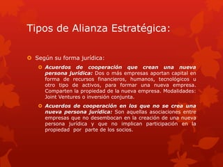 Tipos de Alianza Estratégica: 
 Según su forma jurídica: 
 Acuerdos de cooperación que crean una nueva 
persona jurídica: Dos o más empresas aportan capital en 
forma de recursos financieros, humanos, tecnológicos u 
otro tipo de activos, para formar una nueva empresa. 
Comparten la propiedad de la nueva empresa. Modalidades: 
Joint Ventures o inversión conjunta. 
 Acuerdos de cooperación en los que no se crea una 
nueva persona jurídica: Son aquellas asociaciones entre 
empresas que no desembocan en la creación de una nueva 
persona jurídica y que no implican participación en la 
propiedad por parte de los socios. 
 