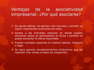 Ventajas de la asociatividad 
empresarial: ¿Por qué asociarse? 
 Se aporta talento, se aportan más recursos y también se 
logran importantes economías de costo. 
 Acceso a los mercados externos en donde pueden 
ahorrarse costos en participación en ferias y también se 
puede aumentar la oferta exportable. 
 Pueden contratar asesorías en materia laboral, tributaria 
o legal. 
 Se logra generar encadenamientos productivos que les 
reportan más ventas a todos los integrantes. 
 