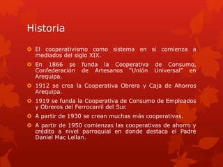 Historia 
 El cooperativismo como sistema en sí comienza a 
mediados del siglo XIX. 
 En 1866 se funda la Cooperativa de Consumo, 
Confederación de Artesanos “Unión Universal” en 
Arequipa. 
 1912 se crea la Cooperativa Obrera y Caja de Ahorros 
Arequipa. 
 1919 se funda la Cooperativa de Consumo de Empleados 
y Obreros del Ferrocarril del Sur. 
 A partir de 1930 se crean muchas más cooperativas. 
 A partir de 1950 comienzas las cooperativas de ahorro y 
crédito a nivel parroquial en donde destaca el Padre 
Daniel Mac Lellan. 
 
