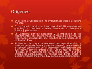 Orígenes 
 En el Perú la Cooperación ha evolucionado desde la cultura 
Pre-inca. 
 En el Imperio Incaico se incorporo el AYLLU organización 
que llegó a constituir la célula básica de su estructura 
política y productiva. 
 La Conquista por los Españoles y la imposición de los 
repartimientos, las encomiendas, la merced de tierras, las 
reducciones, mayorazgos, etc, significó la destrucción de la 
civilización Inca. 
 Si bien es cierto que la conquista destruyó el espíritu y 
tradición de ayuda mutua y trabajo colectivo, quedó latente 
el sentido comunitario de la propiedad, manifestación que 
aún todavía pervive, gracias a las "Ordenanzas de Toledo", 
(dictadas en el Gobierno del Virrey Toledo 1568 – 81) que 
crearon las parcialidades, las mismas que dieron origen a 
las Comunidades Indígenas, hoy Comunidades Campesinas. 
 