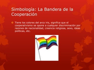 Simbología: La Bandera de la 
Cooperación 
 Tiene los colores del arco iris, significa que el 
cooperativismo se opone a cualquier discriminación por 
razones de nacionalidad, creencia religiosa, sexo, ideas 
políticas, etc. 
 