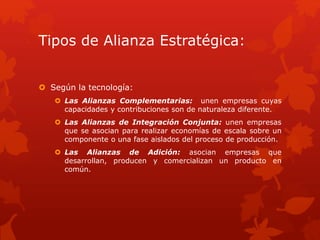 Tipos de Alianza Estratégica: 
 Según la tecnología: 
 Las Alianzas Complementarias: unen empresas cuyas 
capacidades y contribuciones son de naturaleza diferente. 
 Las Alianzas de Integración Conjunta: unen empresas 
que se asocian para realizar economías de escala sobre un 
componente o una fase aislados del proceso de producción. 
 Las Alianzas de Adición: asocian empresas que 
desarrollan, producen y comercializan un producto en 
común. 
 
