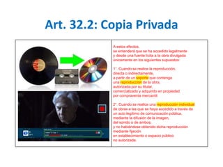 Art. 32.2: Copia Privada 
A estos efectos, 
se entenderá que se ha accedido legalmente 
y desde una fuente lícita a la obra divulgada 
únicamente en los siguientes supuestos: 
1°. Cuando se realice la reproducción, 
directa o indirectamente, 
a partir de un soporte que contenga 
una reproducción de la obra, 
autorizada por su titular, 
comercializado y adquirido en propiedad 
por compraventa mercantil. 
2°. Cuando se realice una reproducción individual 
de obras a las que se haya accedido a través de 
un acto legítimo de comunicación pública, 
mediante la difusión de la imagen, 
del sonido o de ambos, 
y no habiéndose obtenido dicha reproducción 
mediante fijación 
en establecimiento o espacio público 
no autorizada. 
 