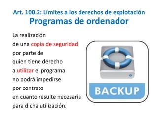 Art. 100.2: Límites a los derechos de explotación 
Programas de ordenador 
La realización 
de una copia de seguridad 
por parte de 
quien tiene derecho 
a utilizar el programa 
no podrá impedirse 
por contrato 
en cuanto resulte necesaria 
para dicha utilización. 
 