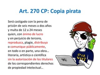 Art. 270 CP: Copia pirata 
Será castigado con la pena de 
prisión de seis meses a dos años 
y multa de 12 a 24 meses 
quien, con ánimo de lucro 
y en perjuicio de tercero, 
reproduzca, plagie, distribuya 
o comunique públicamente, 
en todo o en parte, una obra… 
literaria, artística o científica 
sin la autorización de los titulares 
de los correspondientes derechos 
de propiedad intelectual… 
 