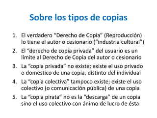 Sobre los tipos de copias 
1. El verdadero “Derecho de Copia” (Reproducción) 
lo tiene el autor o cesionario (“industria cultural”) 
2. El “derecho de copia privada” del usuario es un 
límite al Derecho de Copia del autor o cesionario 
3. La “copia privada” no existe; existe el uso privado 
o doméstico de una copia, distinto del individual 
4. La “copia colectiva” tampoco existe; existe el uso 
colectivo (o comunicación pública) de una copia 
5. La “copia pirata” no es la “descarga” de un copia 
sino el uso colectivo con ánimo de lucro de ésta 
 