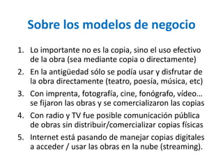 Sobre los modelos de negocio 
1. Lo importante no es la copia, sino el uso efectivo 
de la obra (sea mediante copia o directamente) 
2. En la antigüedad sólo se podía usar y disfrutar de 
la obra directamente (teatro, poesía, música, etc) 
3. Con imprenta, fotografía, cine, fonógrafo, vídeo… 
se fijaron las obras y se comercializaron las copias 
4. Con radio y TV fue posible comunicación pública 
de obras sin distribuir/comercializar copias físicas 
5. Internet está pasando de manejar copias digitales 
a acceder / usar las obras en la nube (streaming). 
 