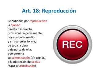 Art. 18: Reproducción 
Se entiende por reproducción 
la fijación 
directa o indirecta, 
provisional o permanente, 
por cualquier medio 
y en cualquier forma, 
de toda la obra 
o de parte de ella, 
que permita 
su comunicación (sin copias) 
o la obtención de copias 
(para su distribución). 
 