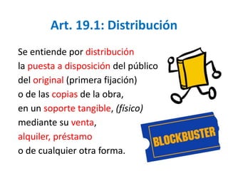 Art. 19.1: Distribución 
Se entiende por distribución 
la puesta a disposición del público 
del original (primera fijación) 
o de las copias de la obra, 
en un soporte tangible, (físico) 
mediante su venta, 
alquiler, préstamo 
o de cualquier otra forma. 
 