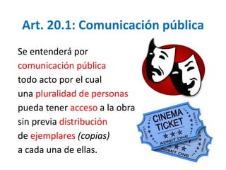 Art. 20.1: Comunicación pública 
Se entenderá por 
comunicación pública 
todo acto por el cual 
una pluralidad de personas 
pueda tener acceso a la obra 
sin previa distribución 
de ejemplares (copias) 
a cada una de ellas. 
 