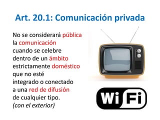 Art. 20.1: Comunicación privada 
No se considerará pública 
la comunicación 
cuando se celebre 
dentro de un ámbito 
estrictamente doméstico 
que no esté 
integrado o conectado 
a una red de difusión 
de cualquier tipo. 
(con el exterior) 
 