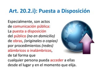 Art. 20.2.i): Puesta a Disposición 
Especialmente, son actos 
de comunicación pública: 
La puesta a disposición 
del público (no en domicilio) 
de obras, (originales o copias) 
por procedimientos (redes) 
alámbricos o inalámbricos, 
de tal forma que 
cualquier persona pueda acceder a ellas 
desde el lugar y en el momento que elija. 
 