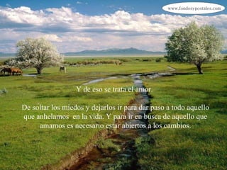 Y de eso se trata el amor.  De soltar los miedos y dejarlos ir para dar paso a todo aquello que anhelamos  en la vida. Y para ir en busca de aquello que amamos es necesario estar abiertos a los cambios. 