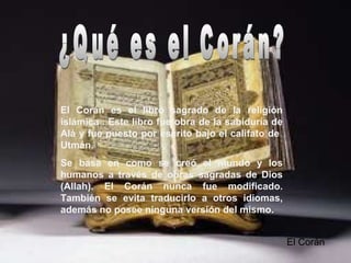 El Corán es el libro sagrado de la religión
islámica . Este libro fue obra de la sabiduría de
Alá y fue puesto por escrito bajo el califato de
Utmán.
Se basa en como se creó el mundo y los
humanos a través de obras sagradas de Dios
(Allah). El Corán nunca fue modificado.
También se evita traducirlo a otros idiomas,
además no posee ninguna versión del mismo.
El Corán
 