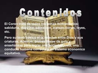 *
El Coran trata de todos los temas humanitarios:
sabiduria, doctrina, adoracion, transacciones, leyes,
etc.
Pero su tema basico el la relacion entre Dios y sus
criaturas. Ademas, provee lineas de guia y
enseñanzas para lograr una sociedad justa, una
conducta humana correcta y un sistema economico
equitativo.
El Corán
 