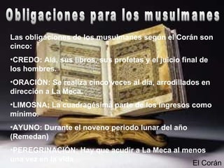 Las obligaciones de los musulmanes según el Corán son
cinco:
•CREDO: Alá, sus libros, sus profetas y el juicio final de
los hombres.
•ORACIÓN: Se realiza cinco veces al día, arrodillados en
dirección a La Meca.
•LIMOSNA: La cuadragésima parte de los ingresos como
mínimo.
•AYUNO: Durante el noveno periodo lunar del año
(Remedan)
•PEREGRINACIÓN: Hay que acudir a La Meca al menos
una vez en la vida
El Corán
 
