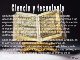 El humanismo inherente al Islam y su tendencia de fuerte
ascendencia hebrea a anteponer los problemas concretos a las
especulaciones tecnológicas hicieron que la religión y la ciencia
pudiesen convivir armónicamente. El mejor ejemplo de esto es
el desarrollo de la mecánica, en la construcción de obras
hidráulicas, la comprensión de los fenómenos físicos, las
matemáticas y la astronomía.
En la matemática se desarrolló el sistema numérico arábigo, en
la astronomía la elaboración de teorías y técnicas, de
calendarios, mapas e instrumentos como el astrolabio y en la
física se sintetizaron los ácidos, y alcoholes, tinturas textiles, y
el uso de plantas medicinales impulsaron el avance de la
medicina.
El Corán
 