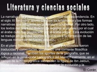 La narrativa y la poesía alcanzaron un nivel de trascendencia. En
el siglo XI Ibn Hamz aportó cambios en la temática y las formas
narrativas que influyeron en la literatura occidental. Por otro lado,
los textos del Islam no dejaron de registrar el proceso por el cual
el árabe culto fue desplazado por el árabe vulgar. Esta evolución
se tradujo en grandes aportes lingüísticos a la formación de las
lenguas romances derivadas del latín.
En el plano filosófico, las obras de Platón y Aristóteles fueron
traducidas y comentadas, generando una corriente filosófica
lógica y racional. También los aportes de la geografía, que se
reflejan en la producción cartográfica del Islam. Finalmente, en el
campo de la historiográfica sobresalen la figura de Ibn Jaldun,
cuyas obras son estudiadas para explicar la evolución y la
decadencia del Islam. El Corán
 