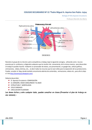 COLEGIO SECUNDARIO Nº 15 “Padre Miguel A. Aquino-San Pedro -Jujuy
                                                                                     Biología 3º Año-Aparato Circulatorio
                                                                                            Profesora Mansilla Ana María




                                                       DEBERES


Reúnete en grupo de no más de cuatro compañeros y trabaja, bajo la siguiente consigna, utilizando como recurso
provisto por tu profesora, o eligiendo cualquiera que te resulte más conveniente, de la misma manera, para desarrollar
el trabajo lo puedes hacerlo mediante un procesador de textos, una presentación, un google doc, utilizar gráficos,
animaciones, videos, láminas, etc., es decir todos los recursos que te sean útiles para la exposición de tus producciones.
Puedes acceder al blog, donde también encontrarás además de contenidos, animaciones, videos etc., para ello te dejo
el link http://vivamijujuy.blogspot.com/.

Deberás desarrollar:
       El Aparato Circulatorio: COMPOSICIÓN
       EL CORAZÓN, VASOS SANGUÍNEOS Y EL BAZO
       ESTRUCTURA Y MORFOLOGÍA
       CICLO CARDIACO
       CIRCULACION PULMONAR
Les deseo éxitos y ante cualquier duda, pueden consultar en clases.(Presentar el plan de trabajo en
una semana).-




Año 2010                                                                                                        Página 4
 