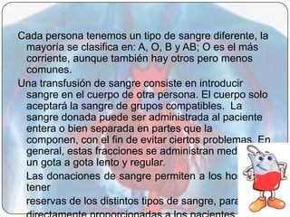 Cada persona tenemos un tipo de sangre diferente, la
 mayoría se clasifica en: A, O, B y AB; O es el más
 corriente, aunque también hay otros pero menos
 comunes.
Una transfusión de sangre consiste en introducir
 sangre en el cuerpo de otra persona. El cuerpo solo
 aceptará la sangre de grupos compatibles. La
 sangre donada puede ser administrada al paciente
 entera o bien separada en partes que la
 componen, con el fin de evitar ciertos problemas. En
 general, estas fracciones se administran mediante
 un gota a gota lento y regular.
 Las donaciones de sangre permiten a los hospitales
 tener
 reservas de los distintos tipos de sangre, para ser
 