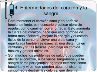 4. Enfermedades del corazón y la
                  sangre
 Para mantener el corazón sano y en perfecto
  funcionamiento, es necesario practicar ejercicio
  regular, como caminar, correr o nadar. Esto aumenta
  la fuerza del corazón, hace que este bombee de
  forma más eficiente y mejore la energía y el estado
  físico de la persona. Llevar una dieta sana y
  equilibrada también es esencial, una dieta rica en
  verduras y frutas frescas, pero baja en comida
  basura y grasas animales.
 Son muchos los problemas de salud que pueden
  afectar al corazón, a los vasos sanguíneos y a la
  sangre como por ejemplo: agentes externos como
  bacterias y virus, que pueden atacar al sistema
  sanguíneo y destruir las células, que dejan al
 