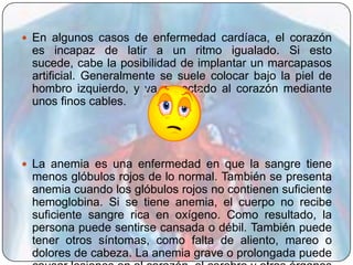  En algunos casos de enfermedad cardíaca, el corazón
 es incapaz de latir a un ritmo igualado. Si esto
 sucede, cabe la posibilidad de implantar un marcapasos
 artificial. Generalmente se suele colocar bajo la piel de
 hombro izquierdo, y va conectado al corazón mediante
 unos finos cables.




 La anemia es una enfermedad en que la sangre tiene
 menos glóbulos rojos de lo normal. También se presenta
 anemia cuando los glóbulos rojos no contienen suficiente
 hemoglobina. Si se tiene anemia, el cuerpo no recibe
 suficiente sangre rica en oxígeno. Como resultado, la
 persona puede sentirse cansada o débil. También puede
 tener otros síntomas, como falta de aliento, mareo o
 dolores de cabeza. La anemia grave o prolongada puede
 