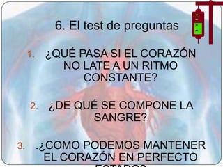 6. El test de preguntas

     1.    ¿QUÉ PASA SI EL CORAZÓN
             NO LATE A UN RITMO
                 CONSTANTE?

     2.    ¿DE QUÉ SE COMPONE LA
                 SANGRE?

3.        .¿COMO PODEMOS MANTENER
            EL CORAZÓN EN PERFECTO
 