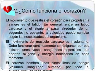 2.¿Cómo funciona el corazón?
El movimiento que realiza el corazón para propulsar la
  sangre es el latido. En general, entre un latido
  cardíaco y el siguiente pasa alrededor de un
  segundo; no obstante, la velocidad puede cambiar
  según las necesidades del organismo.
El movimiento del músculo cardíaco es involuntario.
  Debe funcionar continuamente sin fatigarse, por eso
  existen unos vasos sanguíneos especiales que
  aportan oxígeno y energía necesarios en cada
  momento.
El corazón bombea unos cinco litros de sangre
  (volumen sanguíneo humano) por todo el
 